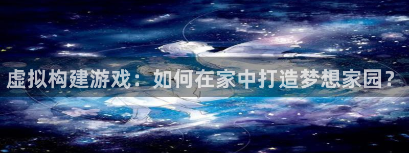 意昂3集团官网网址：虚拟构建游戏：如何在家中打造梦想家园？