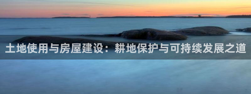 意昂体育3平台是正规平台吗：土地使用与房屋建设：耕地保护与可持续发展之道