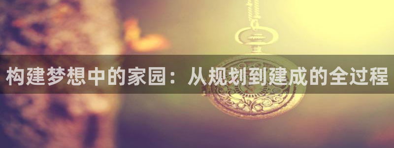 意昂3娱乐代理怎么样：构建梦想中的家园：从规划到建成的全过程